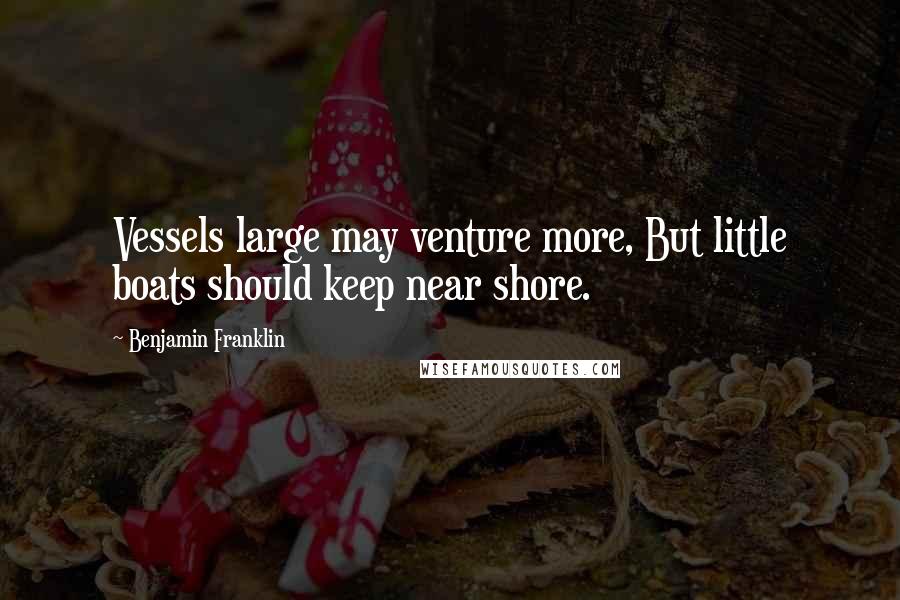 Benjamin Franklin Quotes: Vessels large may venture more, But little boats should keep near shore.