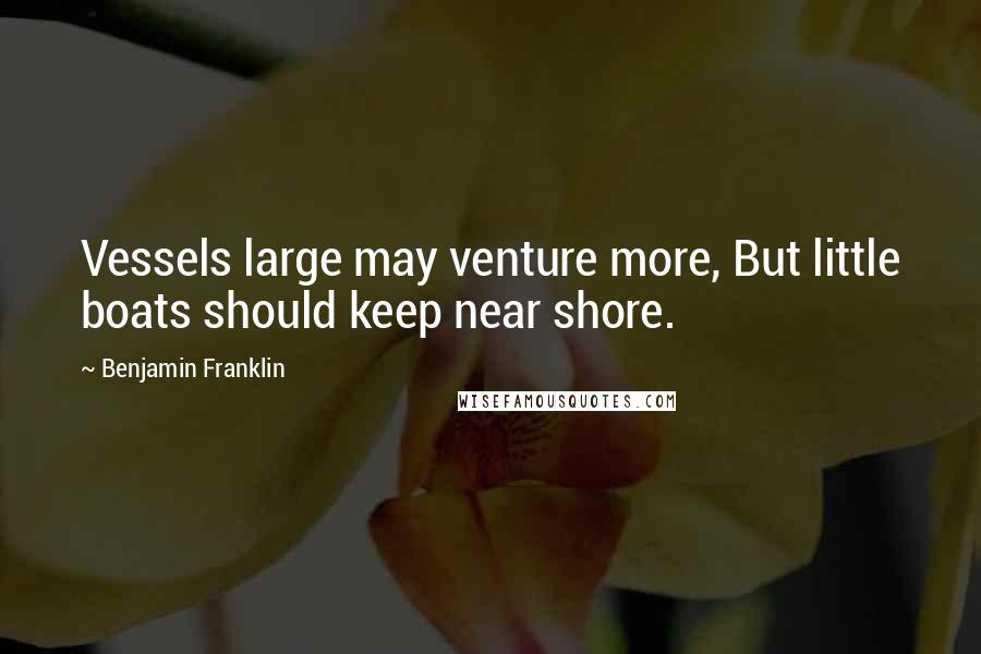 Benjamin Franklin Quotes: Vessels large may venture more, But little boats should keep near shore.