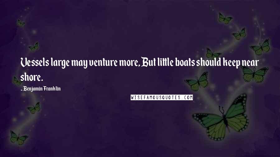 Benjamin Franklin Quotes: Vessels large may venture more, But little boats should keep near shore.