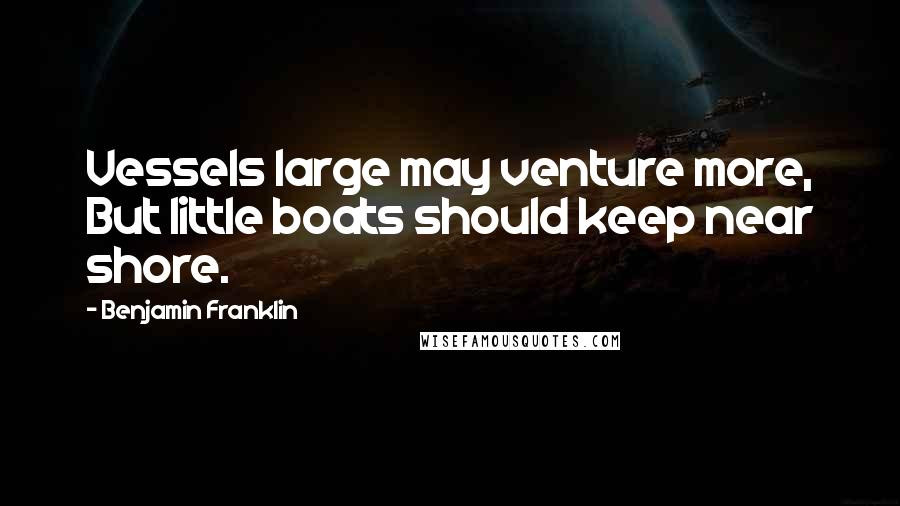 Benjamin Franklin Quotes: Vessels large may venture more, But little boats should keep near shore.