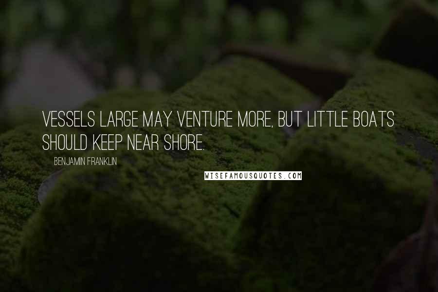 Benjamin Franklin Quotes: Vessels large may venture more, But little boats should keep near shore.