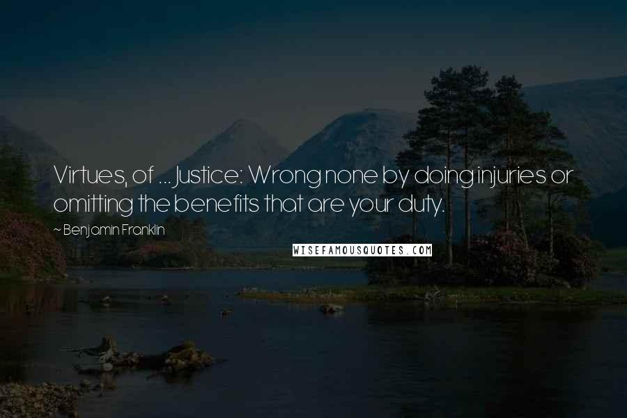 Benjamin Franklin Quotes: Virtues, of ... Justice: Wrong none by doing injuries or omitting the benefits that are your duty.