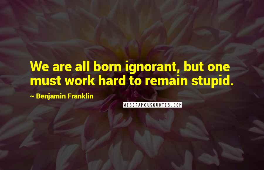 Benjamin Franklin Quotes: We are all born ignorant, but one must work hard to remain stupid.