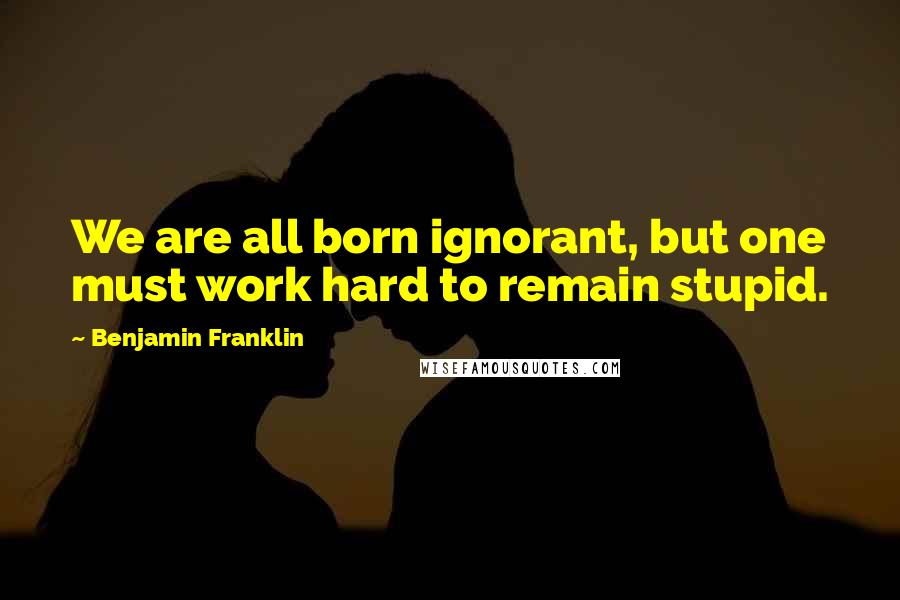 Benjamin Franklin Quotes: We are all born ignorant, but one must work hard to remain stupid.
