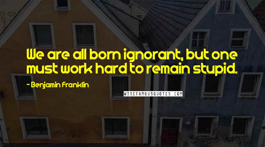 Benjamin Franklin Quotes: We are all born ignorant, but one must work hard to remain stupid.