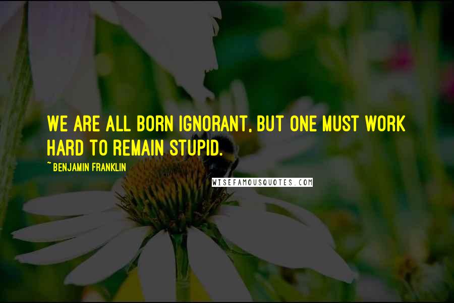 Benjamin Franklin Quotes: We are all born ignorant, but one must work hard to remain stupid.