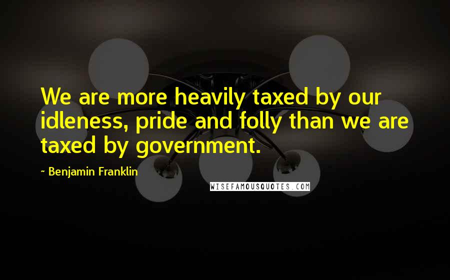 Benjamin Franklin Quotes: We are more heavily taxed by our idleness, pride and folly than we are taxed by government.