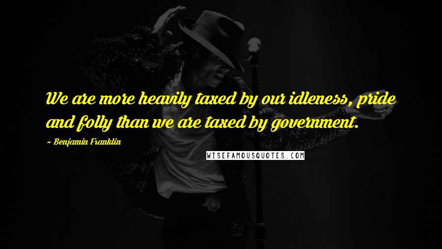 Benjamin Franklin Quotes: We are more heavily taxed by our idleness, pride and folly than we are taxed by government.