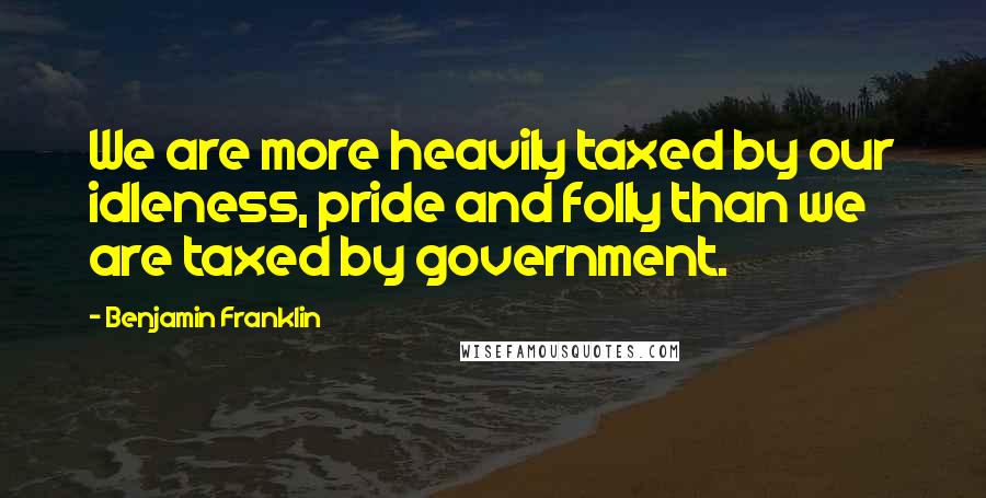 Benjamin Franklin Quotes: We are more heavily taxed by our idleness, pride and folly than we are taxed by government.