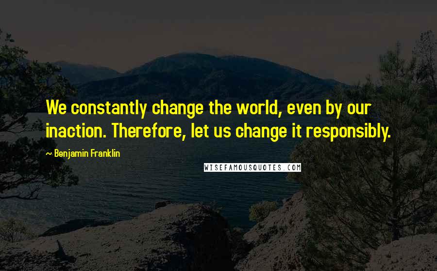 Benjamin Franklin Quotes: We constantly change the world, even by our inaction. Therefore, let us change it responsibly.