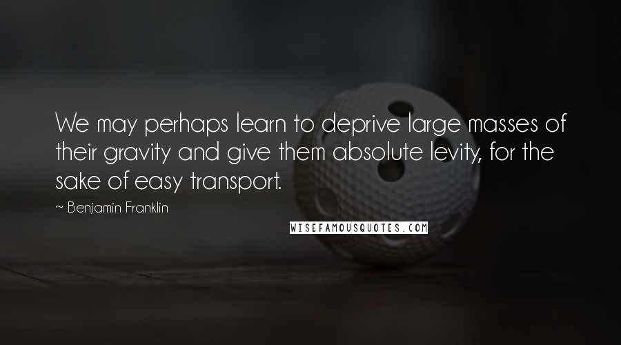 Benjamin Franklin Quotes: We may perhaps learn to deprive large masses of their gravity and give them absolute levity, for the sake of easy transport.