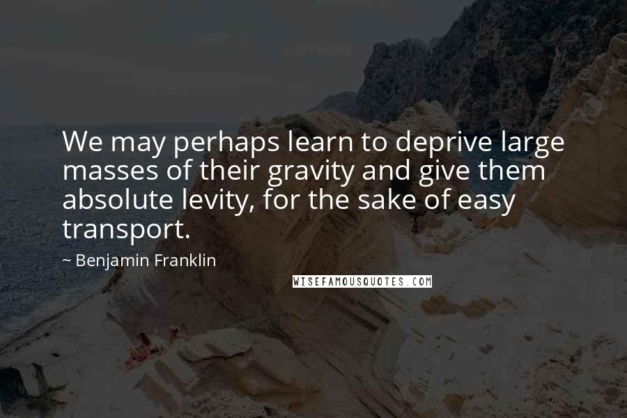 Benjamin Franklin Quotes: We may perhaps learn to deprive large masses of their gravity and give them absolute levity, for the sake of easy transport.