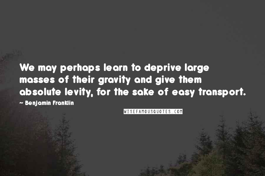 Benjamin Franklin Quotes: We may perhaps learn to deprive large masses of their gravity and give them absolute levity, for the sake of easy transport.