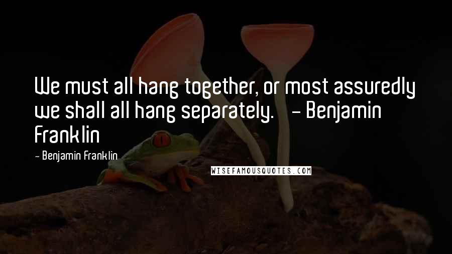 Benjamin Franklin Quotes: We must all hang together, or most assuredly we shall all hang separately.' - Benjamin Franklin