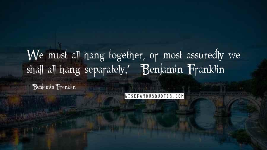 Benjamin Franklin Quotes: We must all hang together, or most assuredly we shall all hang separately.' - Benjamin Franklin