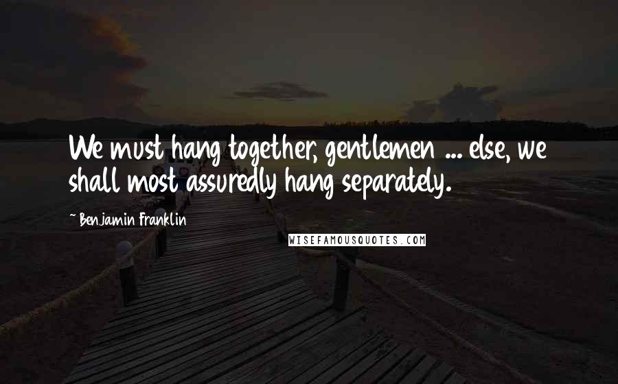 Benjamin Franklin Quotes: We must hang together, gentlemen ... else, we shall most assuredly hang separately.