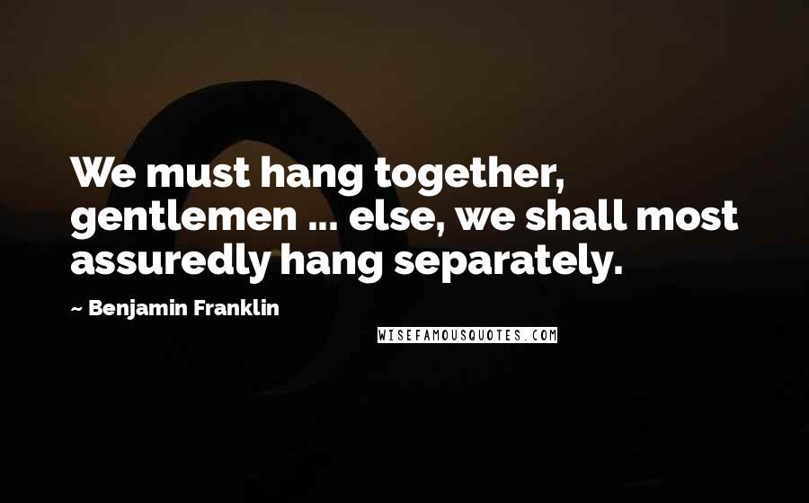 Benjamin Franklin Quotes: We must hang together, gentlemen ... else, we shall most assuredly hang separately.