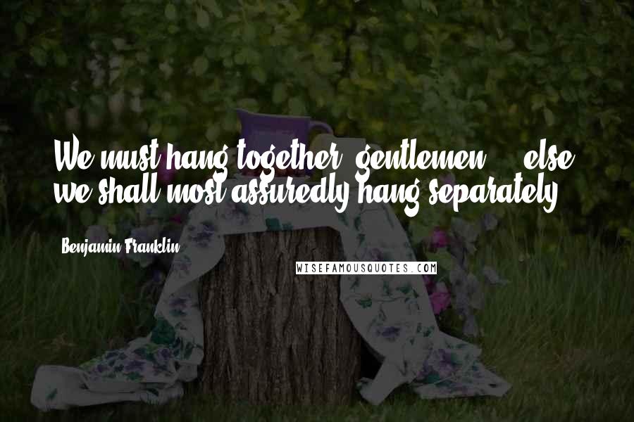 Benjamin Franklin Quotes: We must hang together, gentlemen ... else, we shall most assuredly hang separately.