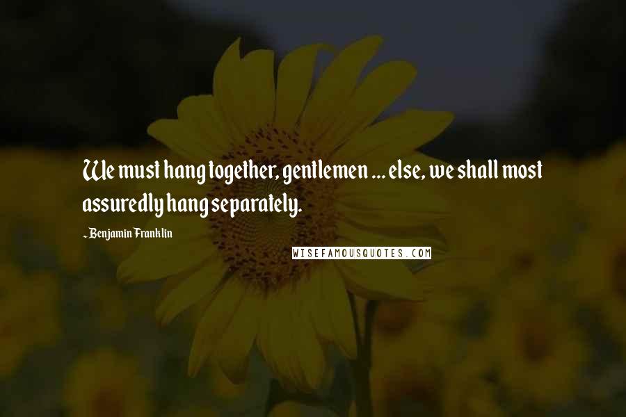 Benjamin Franklin Quotes: We must hang together, gentlemen ... else, we shall most assuredly hang separately.