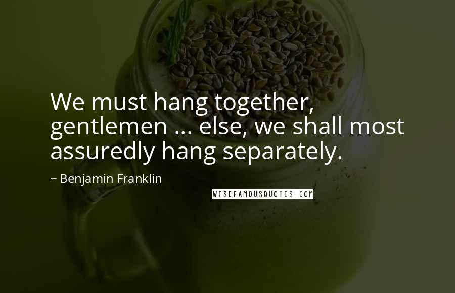 Benjamin Franklin Quotes: We must hang together, gentlemen ... else, we shall most assuredly hang separately.