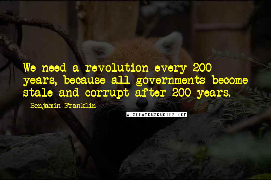 Benjamin Franklin Quotes: We need a revolution every 200 years, because all governments become stale and corrupt after 200 years.