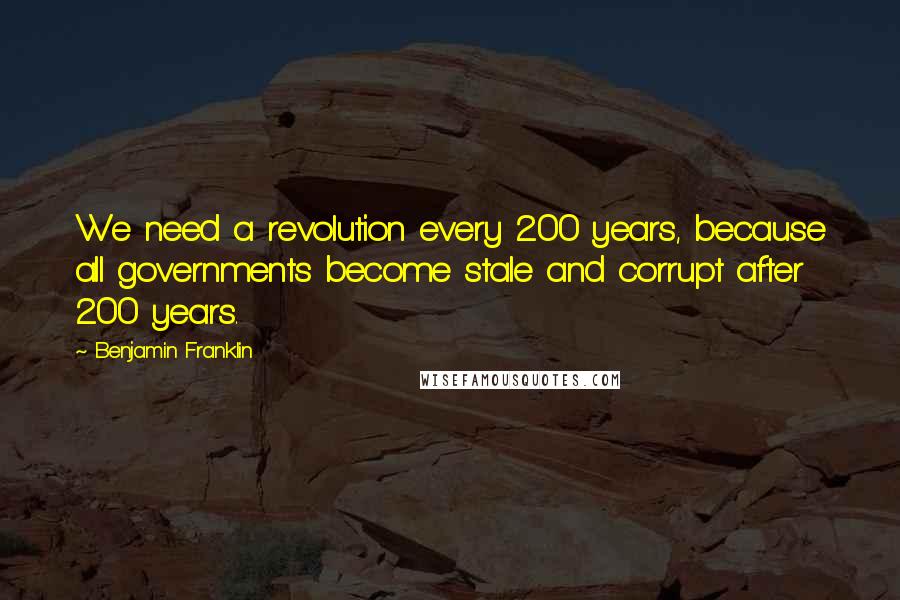 Benjamin Franklin Quotes: We need a revolution every 200 years, because all governments become stale and corrupt after 200 years.