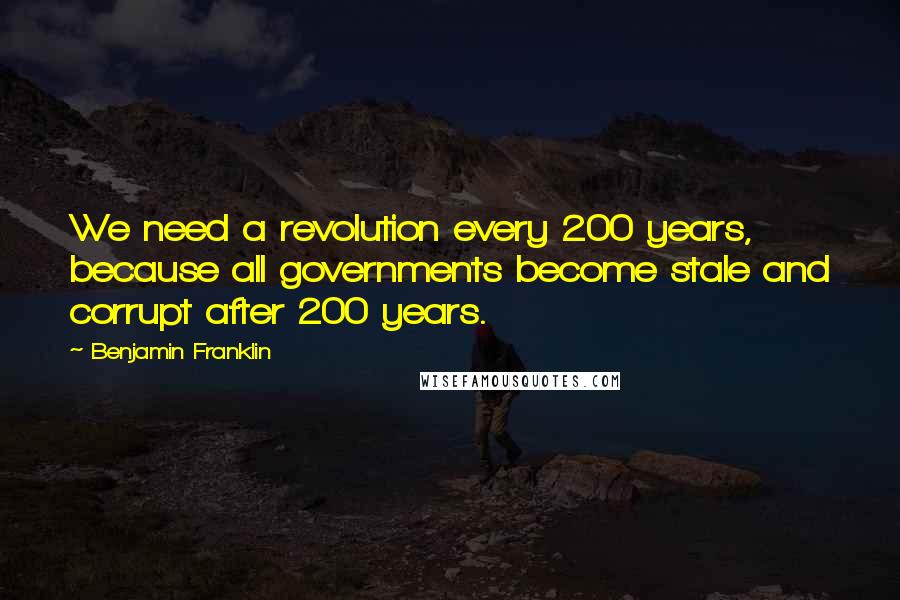 Benjamin Franklin Quotes: We need a revolution every 200 years, because all governments become stale and corrupt after 200 years.