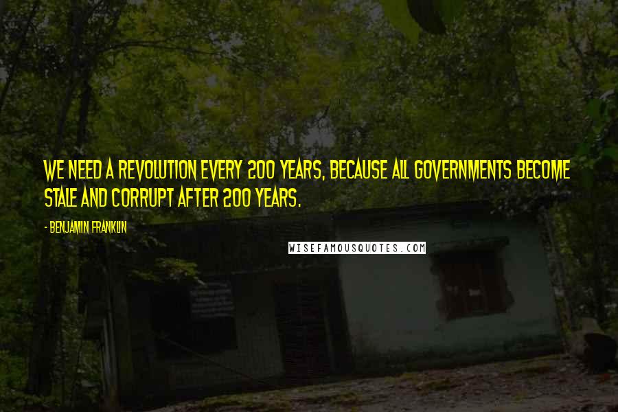 Benjamin Franklin Quotes: We need a revolution every 200 years, because all governments become stale and corrupt after 200 years.