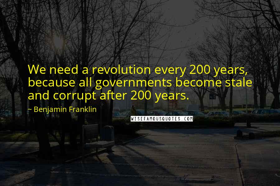 Benjamin Franklin Quotes: We need a revolution every 200 years, because all governments become stale and corrupt after 200 years.