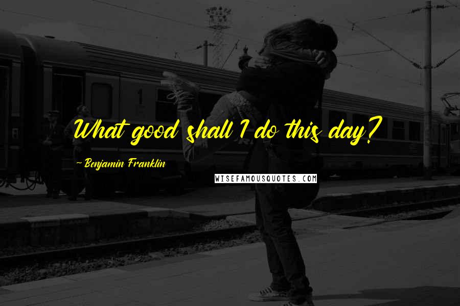 Benjamin Franklin Quotes: What good shall I do this day?