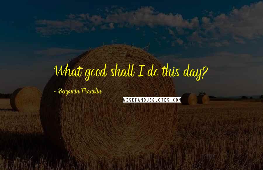 Benjamin Franklin Quotes: What good shall I do this day?