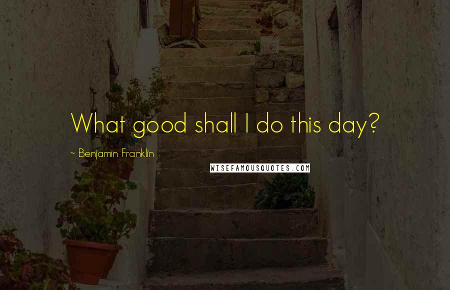 Benjamin Franklin Quotes: What good shall I do this day?
