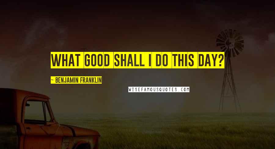 Benjamin Franklin Quotes: What good shall I do this day?