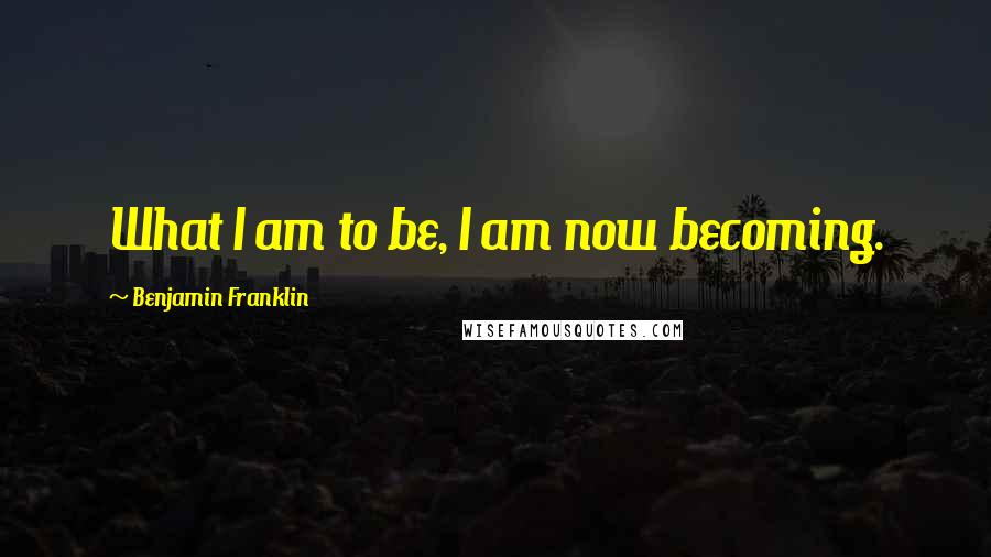 Benjamin Franklin Quotes: What I am to be, I am now becoming.