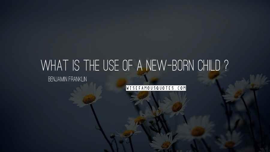 Benjamin Franklin Quotes: What is the use of a new-born child ?