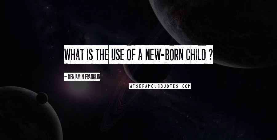 Benjamin Franklin Quotes: What is the use of a new-born child ?