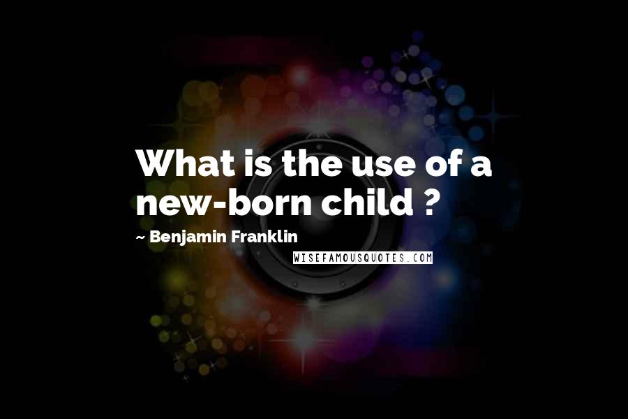 Benjamin Franklin Quotes: What is the use of a new-born child ?