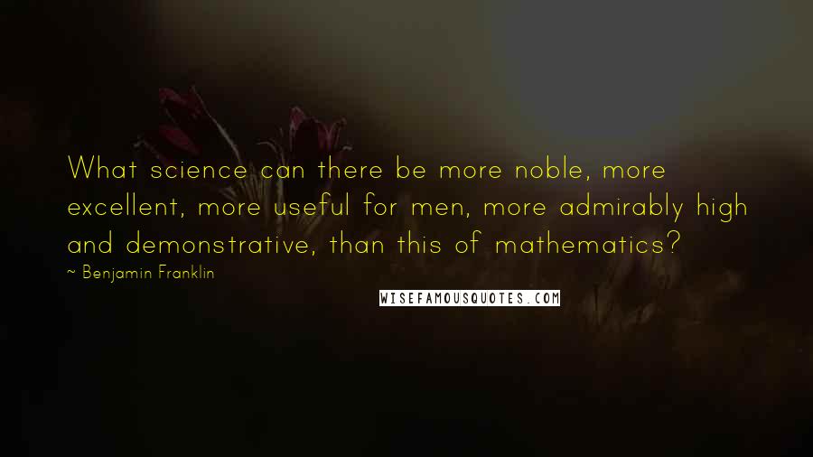 Benjamin Franklin Quotes: What science can there be more noble, more excellent, more useful for men, more admirably high and demonstrative, than this of mathematics?