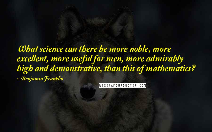 Benjamin Franklin Quotes: What science can there be more noble, more excellent, more useful for men, more admirably high and demonstrative, than this of mathematics?