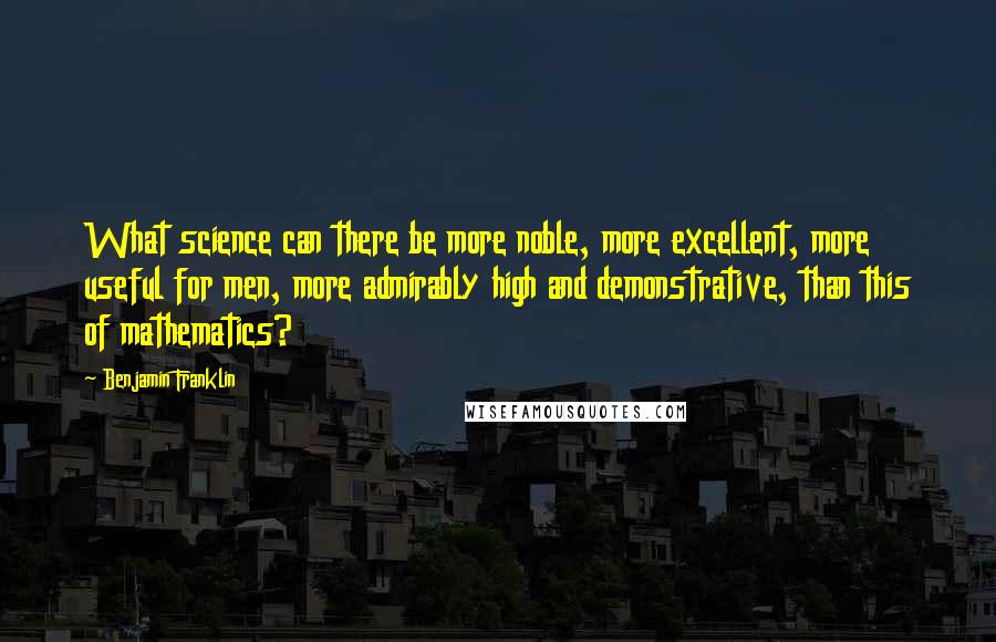 Benjamin Franklin Quotes: What science can there be more noble, more excellent, more useful for men, more admirably high and demonstrative, than this of mathematics?