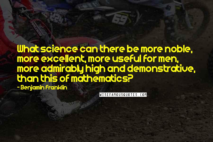 Benjamin Franklin Quotes: What science can there be more noble, more excellent, more useful for men, more admirably high and demonstrative, than this of mathematics?
