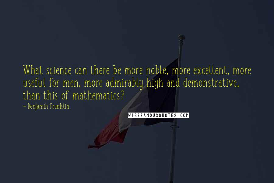Benjamin Franklin Quotes: What science can there be more noble, more excellent, more useful for men, more admirably high and demonstrative, than this of mathematics?