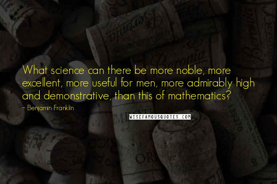 Benjamin Franklin Quotes: What science can there be more noble, more excellent, more useful for men, more admirably high and demonstrative, than this of mathematics?