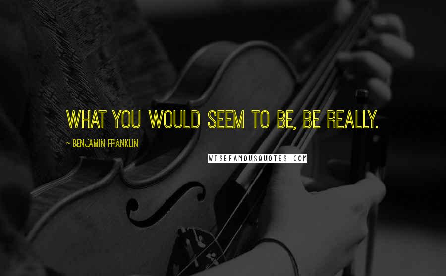 Benjamin Franklin Quotes: What you would seem to be, be really.