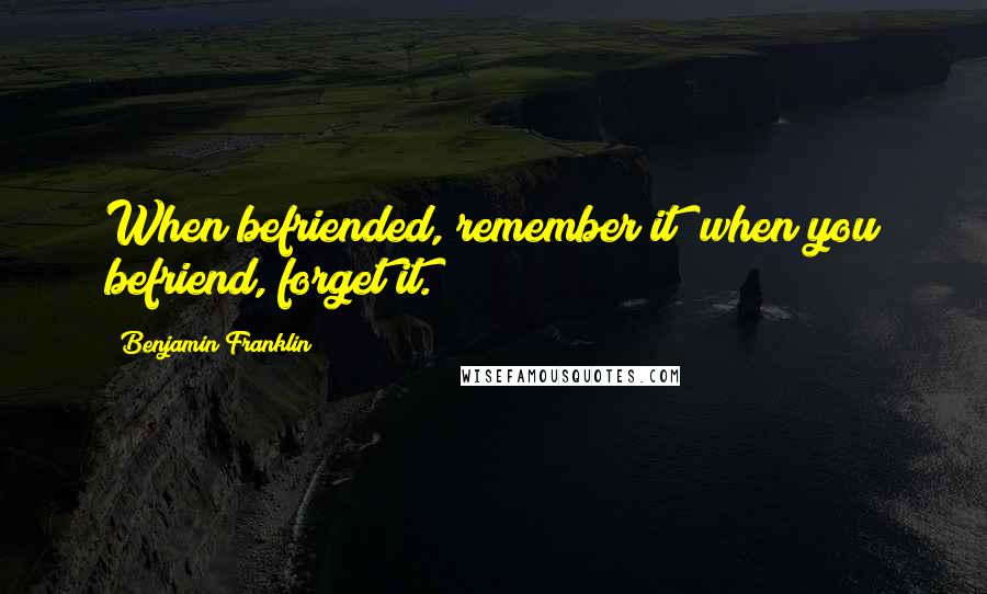 Benjamin Franklin Quotes: When befriended, remember it; when you befriend, forget it.