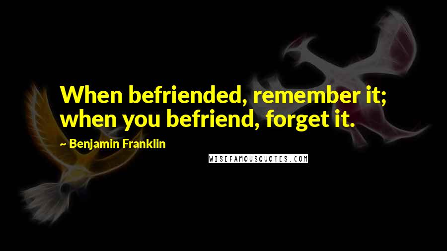 Benjamin Franklin Quotes: When befriended, remember it; when you befriend, forget it.