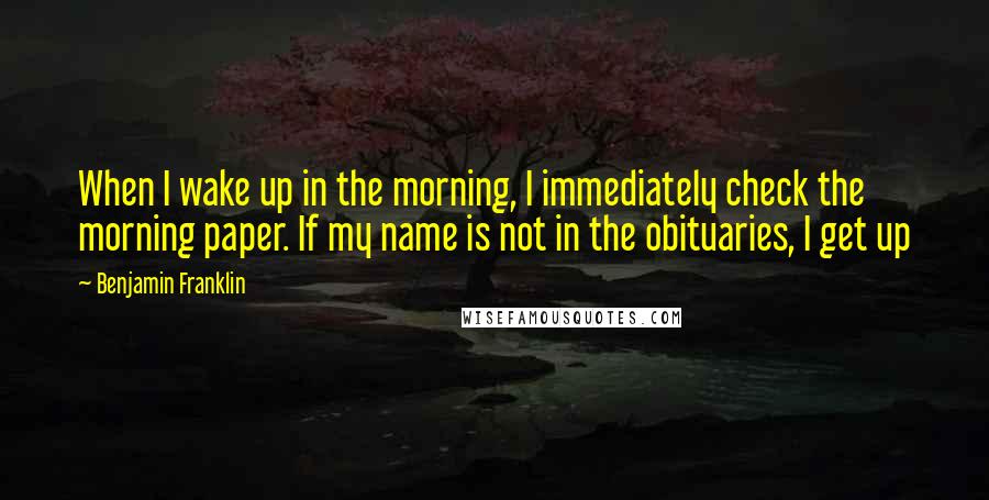 Benjamin Franklin Quotes: When I wake up in the morning, I immediately check the morning paper. If my name is not in the obituaries, I get up