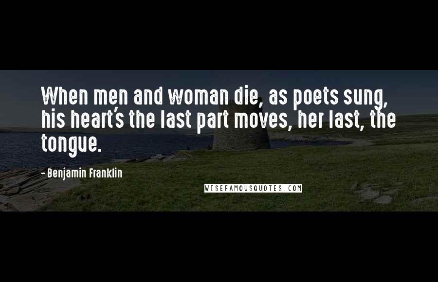 Benjamin Franklin Quotes: When men and woman die, as poets sung, his heart's the last part moves, her last, the tongue.