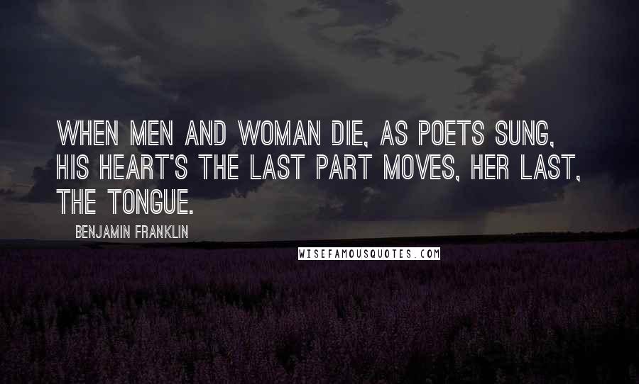 Benjamin Franklin Quotes: When men and woman die, as poets sung, his heart's the last part moves, her last, the tongue.