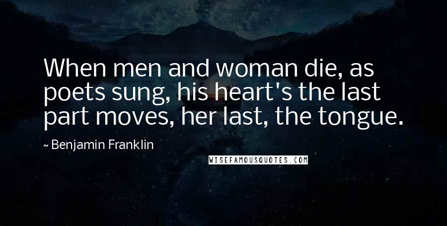 Benjamin Franklin Quotes: When men and woman die, as poets sung, his heart's the last part moves, her last, the tongue.